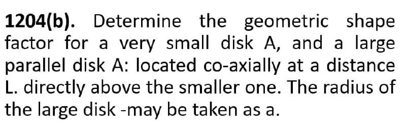1204(b). Determine the geometric shape
factor for a very small disk A, and a large
parallel disk A: located co-axially at a distance
L. directly above the smaller one. The radius of
the large disk -may be taken as a.