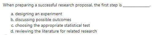 When preparing a successful research proposal, the first step is
a. designing an experiment
b. discussing possible outcomes
c. choosing the appropriate statistical test
d. reviewing the literature for related research
