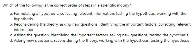 Which of the following is the correct order of steps in a scientific inquiry?
a. Formulating a hypothesis, collecting relevant information, testing the hypothesis, working with the
hypothesis
b. Reconsidering the theory, asking new questions, identifying the important factors, collecting relevant
information
c. Asking the question, identifying the important factors, asking new questions, testing the hypothesis
d. Asking new questions, reconsidering the theory, working with the hypothesis, testing the hypothesis
