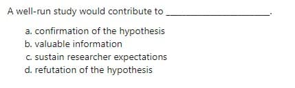 A well-run study would contribute to,
a. confirmation of the hypothesis
b. valuable information
C. sustain researcher expectations
d. refutation of the hypothesis
