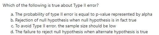 Which of the following is true about Type Il error?
a. The probability of type Il error is equal to p-value represented by alpha
b. Rejection of null hypothesis when null hypothesis is in fact true
c. To avoid Type II error, the sample size should be low
d. The failure to reject null hypothesis when alternate hypothesis is true
