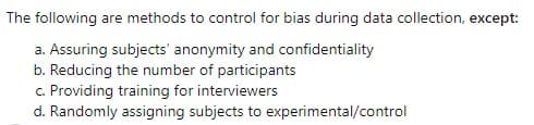 The following are methods to control for bias during data collection, except:
a. Assuring subjects' anonymity and confidentiality
b. Reducing the number of participants
c. Providing training for interviewers
d. Randomly assigning subjects to experimental/control
