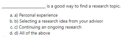 is a good way to find a research topic.
a. a) Personal experience
b. b) Selecting a research idea from your advisor
c. C) Continuing an ongoing research
d. d) All of the above
