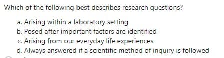 Which of the following best describes research questions?
a. Arising within a laboratory setting
b. Posed after important factors are identified
c. Arising from our everyday life experiences
d. Always answered if a scientific method of inquiry is followed
