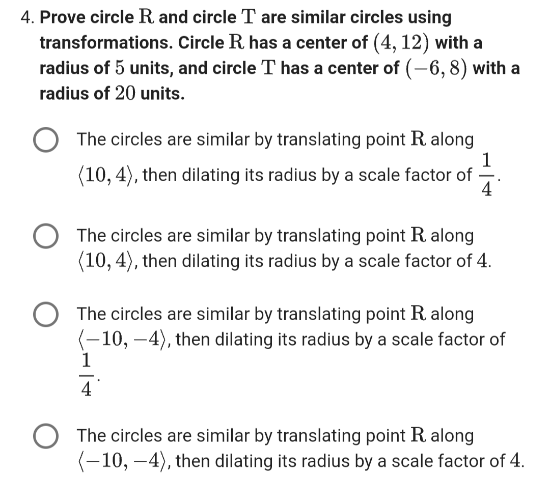 4. Prove circle R and circle T are similar circles using
transformations. Circle R. has a center of (4, 12) with a
radius of 5 units, and circle T has a center of (-6, 8) with a
radius of 20 units.
The circles are similar by translating point R. along
(10, 4), then dilating its radius by a scale factor of
1
4
The circles are similar by translating point R. along
(10, 4), then dilating its radius by a scale factor of 4.
The circles are similar by translating point R along
—10, −4), then dilating its radius by a scale factor of
1
4
The circles are similar by translating point R along
(-10, –4), then dilating its radius by a scale factor of 4.
