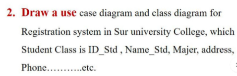 2. Draw a use case diagram and class diagram for
Registration system in Sur university College, which
Student Class is ID_Std , Name_Std, Majer, address,
Phone.....
..etc.
