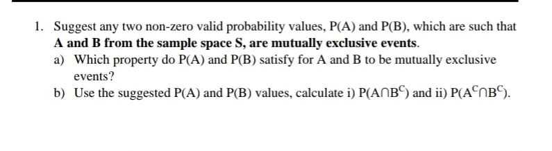 1. Suggest any two non-zero valid probability values, P(A) and P(B), which are such that
A and B from the sample space S, are mutually exclusive events.
a) Which property do P(A) and P(B) satisfy for A and B to be mutually exclusive
events?
b) Use the suggested P(A) and P(B) values, calculate i) P(ANB©) and ii) P(A©OB©).
