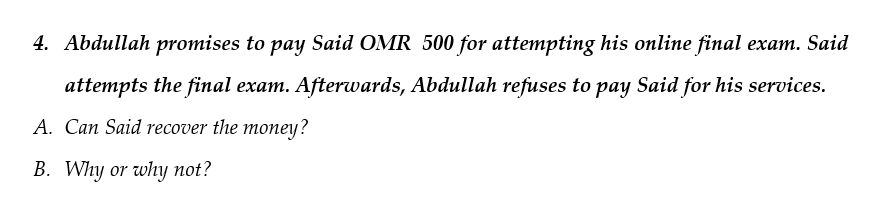 4. Abdullah promises to pay Said OMR 500 for attempting his online final exam. Said
attempts the final exam. Afterwards, Abdullah refuses to pay Said for his services.
A. Can Said recover the money?
B. Why or why not?
