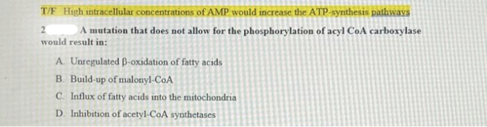 T/F High intracellular concentrations of AMP would increase the ATP-synthesis pathways
2
A mutation that does not allow for the phosphorylation of acyl CoA carboxylase
would result in:
A Unregulated ß-oxidation of fatty acids
B. Build-up of malonyl-CoA
C. Influx of fatty acids into the mitochondria
D. Inhibition of acetyl-CoA synthetases