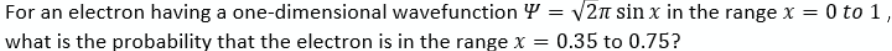 For an electron having a one-dimensional wavefunction Y = √2π sin x in the range x = 0 to 1,
what is the probability that the electron is in the range x = 0.35 to 0.75?