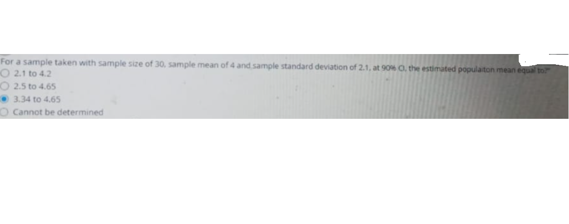 For a sample taken with sample size of 30, sample mean of 4 and sample standard deviation of 2.1, at 90% C, the estimated populaiton mean equal to
O 2.1 to 4.2
O 2.5 to 4.65
3.34 to 4.65
O Cannot be determined
