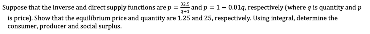 Suppose that the inverse and direct supply functions are p
32.5
=
=
q+1
and p 10.01q, respectively (where q is quantity and p
is price). Show that the equilibrium price and quantity are 1.25 and 25, respectively. Using integral, determine the
consumer, producer and social surplus.