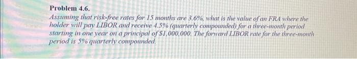 Problem 4.6.
Assuming that risk-free rates for 15 months are 3.6%, what is the value of an FRA where the
holder will pay LIBOR and receive 4.5% (quarterly compounded) for a three-month period
starting in one year on a principal of $1,000,000. The forward LIBOR rate for the three-month
period is 5% quarterly compounded.