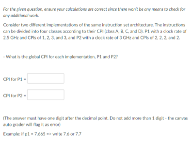 For the given question, ensure your calculations are correct since there won't be any means to check for
any additional work.
Consider two different implementations of the same instruction set architecture. The instructions
can be divided into four classes according to their CPI (class A, B, C, and D). P1 with a clock rate of
2.5 GHz and CPIS of 1, 2, 3, and 3, and P2 with a clock rate of 3 GHz and CPIS of 2, 2, 2. and 2.
- What is the global CPI for each implementation, P1 and P2?
CPI for P1 -
CPI for P2 -
(The answer must have one digit after the decimal point. Do not add more than 1 digit - the canvas
auto grader will flag it as error)
Example: if p1 - 7.665 write 7.6 or 7.7
