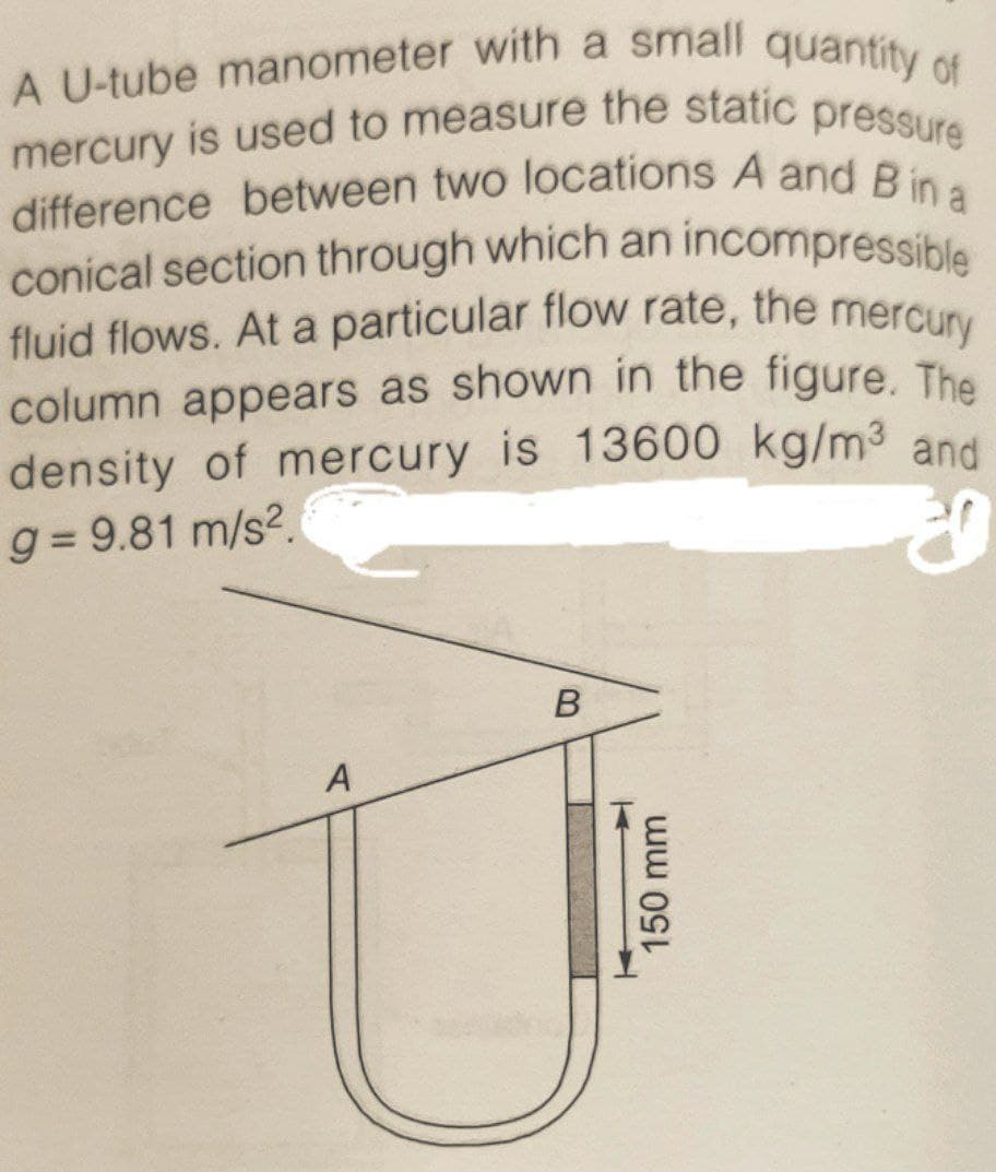 fluid flows. At a particular flow rate, the mercury
conical section through which an incompressible
A U-tube manometer with a small quantity of
difference between two locations A and B in a
mercury is used to measure the static pressure
difference between two locations A and Bi
fluid flows. At a particular flow rate, the mercury
column appears as shown in the figure, The
density of mercury is 13600 kg/m3 and
g = 9.81 m/s2.
A
B.
