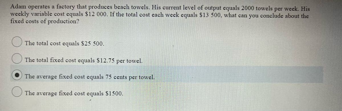 Adam operates a factory that produces beach towels. His current level of output equals 2000 towels per week. His
weekly variable cost equals $12 000. If the total cost each week equals $13 500, what can you conclude about the
fixed costs of production?
The total cost equals $25 500.
The total fixed cost equals $12.75 per towel.
The average fixed cost equals 75 cents per towel.
The average fixed cost equals $1500,
