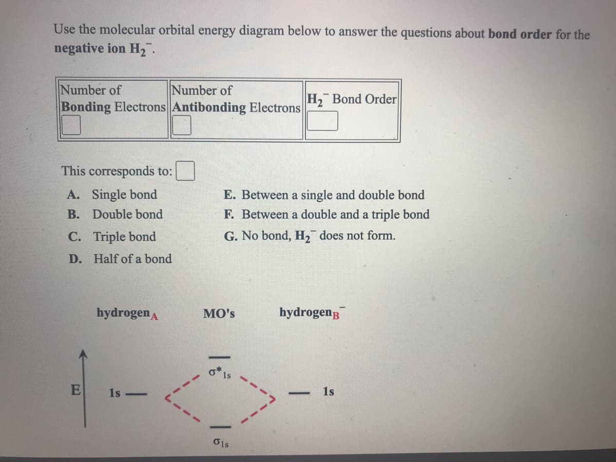 Use the molecular orbital energy diagram below to answer the questions about bond order for the
negative ion H2.
Number of
Number of
H, Bond Order
Bonding Electrons Antibonding Electrons
This corresponds to:
A. Single bond
E. Between a single and double bond
B. Double bond
F. Between a double and a triple bond
С.
Triple bond
G. No bond, H, does not form.
D. Half of a bond
hydrogen A
MO's
hydrogenB
o 1s
1s -
1s
