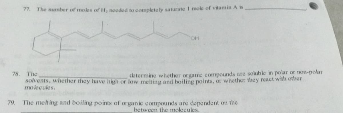 77. The number of mokes of H, needed to complete ly saturate 1 mole of vitamin A is
HO.
78.
The
determine whether organic compounds are soluble in polar or non-polar
solvents, whether they have high or low melt ing and boiling points, or whether they react with other
molecules.
79,
The melt ing and boiling points of organic compounds are dependent on the
between the molecules.
