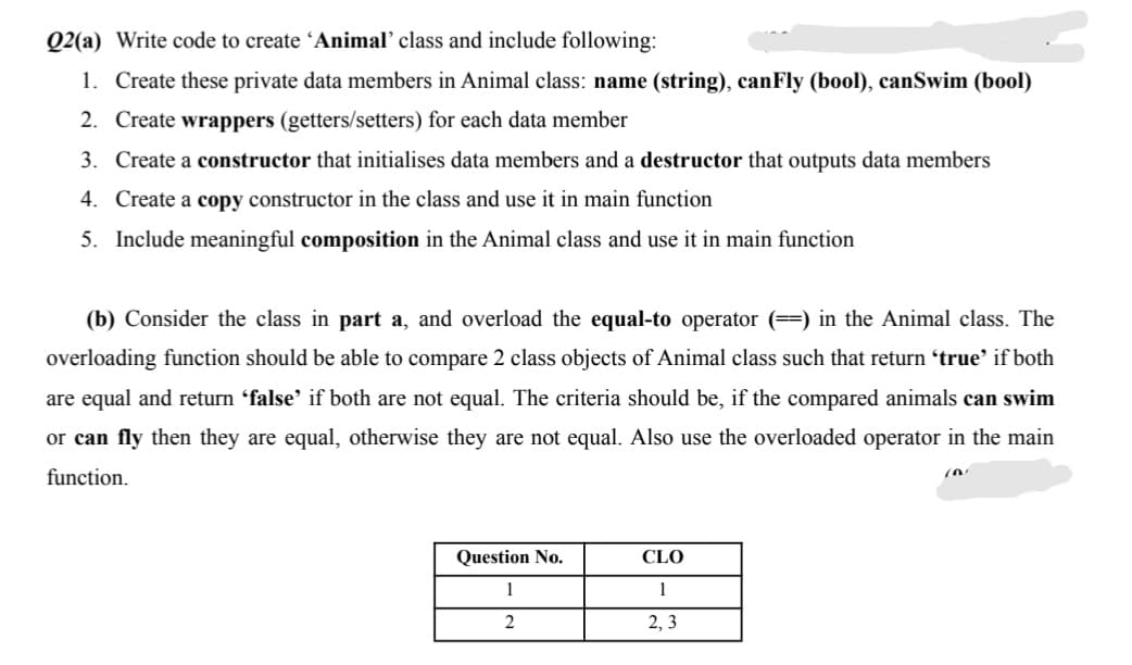 Q2(a) Write code to create 'Animal' class and include following:
1. Create these private data members in Animal class: name (string), canFly (bool), canSwim (bool)
2. Create wrappers (getters/setters) for each data member
3. Create a constructor that initialises data members and a destructor that outputs data members
4. Create a copy constructor in the class and use it in main function
5. Include meaningful composition in the Animal class and use it in main function
(b) Consider the class in part a, and overload the equal-to operator (==) in the Animal class. The
overloading function should be able to compare 2 class objects of Animal class such that return 'true' if both
are equal and return 'false' if both are not equal. The criteria should be, if the compared animals can swim
or can fly then they are equal, otherwise they are not equal. Also use the overloaded operator in the main
function.
in
Question No.
CLO
1
1
2, 3
