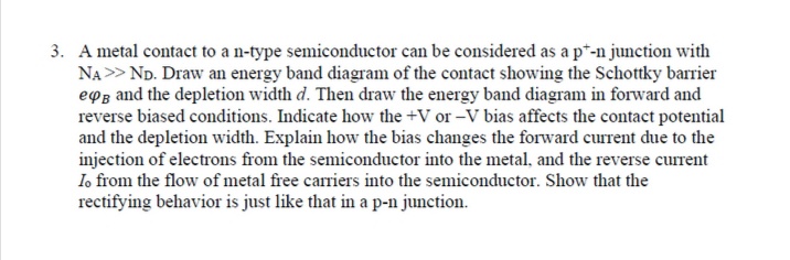 3. A metal contact to a n-type semiconductor can be considered as a p*-n junction with
NA > ND. Draw an energy band diagram of the contact showing the Schottky barrier
eoz and the depletion width d. Then draw the energy band diagram in forward and
reverse biased conditions. Indicate how the +V or -V bias affects the contact potential
and the depletion width. Explain how the bias changes the forward current due to the
injection of electrons from the semiconductor into the metal, and the reverse current
Io from the flow of metal free carriers into the semiconductor. Show that the
rectifying behavior is just like that in a p-n junction.
