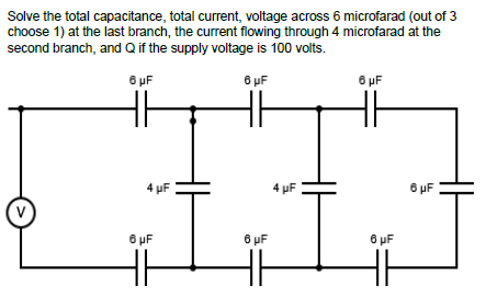 Solve the total capacitance, total current, voltage across 6 microfarad (out of 3
choose 1) at the last branch, the current flowing through 4 microfarad at the
second branch, and Q if the supply voltage is 100 volts.
6 μF
6 μF
6 μF
(V)
4 μF
6 μF
6 μF
4 μF
6 μF
HH
6 μF