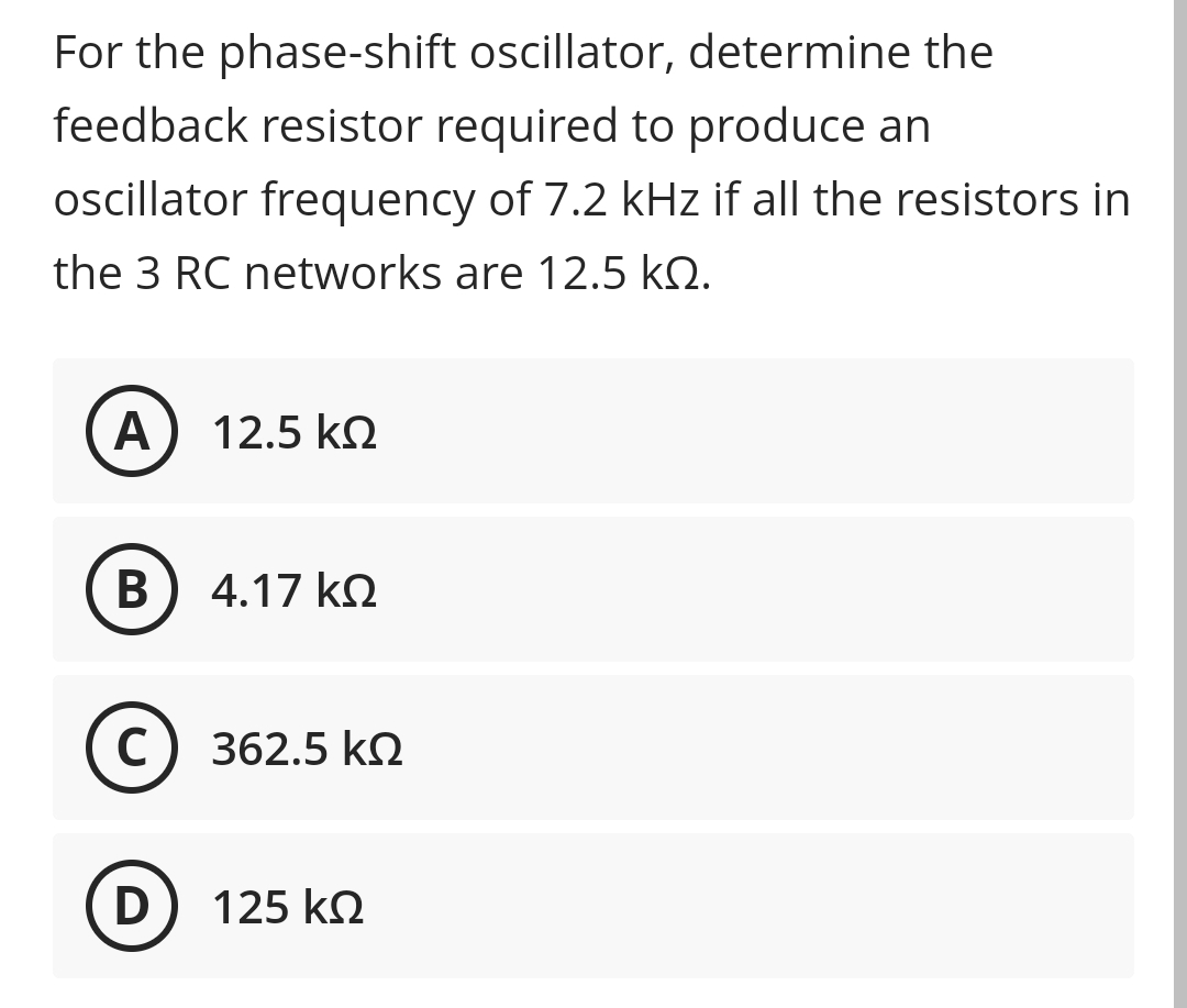 For the phase-shift oscillator, determine the
feedback resistor required to produce an
ocillator frequency of 7.2 kHz if all the resistors in
the 3 RC networks are 12.5 kQ.
А
12.5 k2
В
4.17 kO
C) 362.5 kN
D) 125 k2
