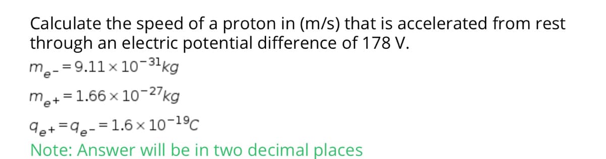 Calculate the speed of a proton in (m/s) that is accelerated from rest
through an electric potential difference of 178 V.
m.-= 9.11 x 10-31kg
me+=1.66 x 10-27kg
de+ =9e-=1.6× 10-1ºC
Note: Answer will be in two decimal places
