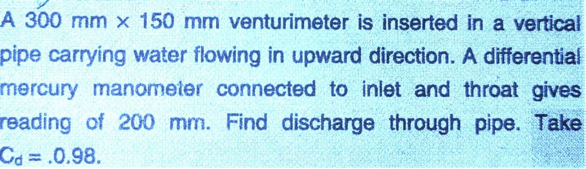 A 300 mm x 150 mm venturimeter is inserted in a vertical
pipe carrying water flowing in upward direction. A differential
mercury manometer connected to inlet and throat gives
reading of 200 mm. Find discharge through pipe. Take
Ca%3D.0.98.

