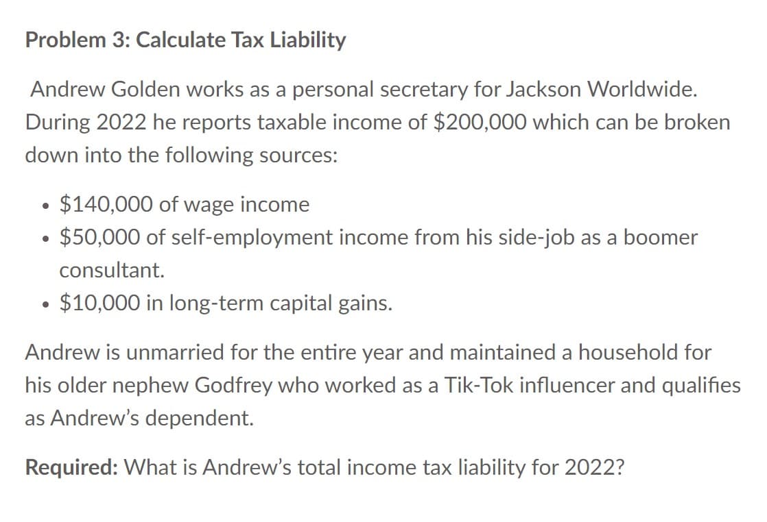 Problem 3: Calculate Tax Liability
Andrew Golden works as a personal secretary for Jackson Worldwide.
During 2022 he reports taxable income of $200,000 which can be broken
down into the following sources:
$140,000 of wage income
$50,000 of self-employment income from his side-job as a boomer
consultant.
●
• $10,000 in long-term capital gains.
●
●
Andrew is unmarried for the entire year and maintained a household for
his older nephew Godfrey who worked as a Tik-Tok influencer and qualifies
as Andrew's dependent.
Required: What is Andrew's total income tax liability for 2022?