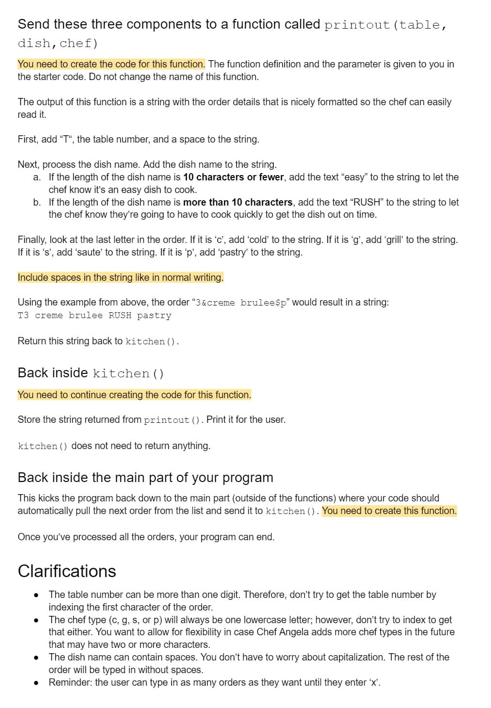 Send these three components to a function called printout (table,
dish, chef)
You need to create the code for this function. The function definition and the parameter is given to you in
the starter code. Do not change the name of this function.
The output of this function is a string with the order details that is nicely formatted so the chef can easily
read it.
First, add "T", the table number, and a space to the string.
Next, process the dish name. Add the dish name to the string.
a. If the length of the dish name is 10 characters or fewer, add the text "easy" to the string to let the
chef know it's an easy dish to cook.
b.
If the length of the dish name is more than 10 characters, add the text "RUSH" to the string to let
the chef know they're going to have to cook quickly to get the dish out on time.
Finally, look at the last letter in the order. If it is 'c', add 'cold' to the string. If it is 'g', add 'grill' to the string.
If it is 's', add 'saute' to the string. If it is 'p', add 'pastry' to the string.
Include spaces in the string like in normal writing.
Using the example from above, the order "3&creme brulee$p" would result in a string:
T3 creme brulee RUSH pastry
Return this string back to kitchen ().
Back inside kitchen ()
You need to continue creating the code for this function.
Store the string returned from printout (). Print it for the user.
kitchen () does not need to return anything.
Back inside the main part of your program
This kicks the program back down to the main part (outside of the functions) where your code should
automatically pull the next order from the list and send it to kitchen (). You need to create this function.
Once you've processed all the orders, your program can end.
Clarifications
The table number can be more than one digit. Therefore, don't try to get the table number by
indexing the first character of the order.
● The chef type (c, g, s, or p) will always be one lowercase letter; however, don't try to index to get
that either. You want to allow for flexibility in case Chef Angela adds more chef types in the future
that may have two or more characters.
The dish name can contain spaces. You don't have to worry about capitalization. The rest of the
order will be typed in without spaces.
Reminder: the user can type in as many orders as they want until they enter 'x'.