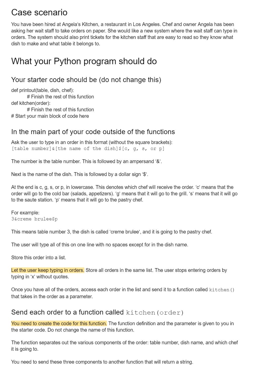 Case scenario
You have been hired at Angela's Kitchen, a restaurant in Los Angeles. Chef and owner Angela has been
asking her wait staff to take orders on paper. She would like a new system where the wait staff can type in
orders. The system should also print tickets for the kitchen staff that are easy to read so they know what
dish to make and what table it belongs to.
What your Python program should do
Your starter code should be (do not change this)
def printout(table, dish, chef):
# Finish the rest of this function
def kitchen(order):
# Finish the rest of this function
# Start your main block of code here
In the main part of your code outside of the functions
Ask the user to type in an order in this format (without the square brackets):
[table number] & [the name of the dish] $ [c, g, s, or pl
The number is the table number. This is followed by an ampersand '&'.
Next is the name of the dish. This is followed by a dollar sign '$'.
At the end is c, g, s, or p, in lowercase. This denotes which chef will receive the order. 'c' means that the
order will go to the cold bar (salads, appetizers). 'g' means that it will go to the grill. 's' means that it will go
to the saute station. 'p' means that it will go to the pastry chef.
For example:
3&creme brulee$p
This means table number 3, the dish is called 'creme brulee', and it is going to the pastry chef.
The user will type all of this on one line with no spaces except for in the dish name.
Store this order into a list.
Let the user keep typing in orders. Store all orders in the same list. The user stops entering orders by
typing in 'x' without quotes.
Once you have all of the orders, access each order in the list and send it to a function called kitchen ()
that takes in the order as a parameter.
Send each order to a function called kitchen (order)
You need to create the code for this function. The function definition and the parameter is given to you in
the starter code. Do not change the name of this function.
The function separates out the various components of the order: table number, dish name, and which chef
it is going to.
You need to send these three components to another function that will return a string.