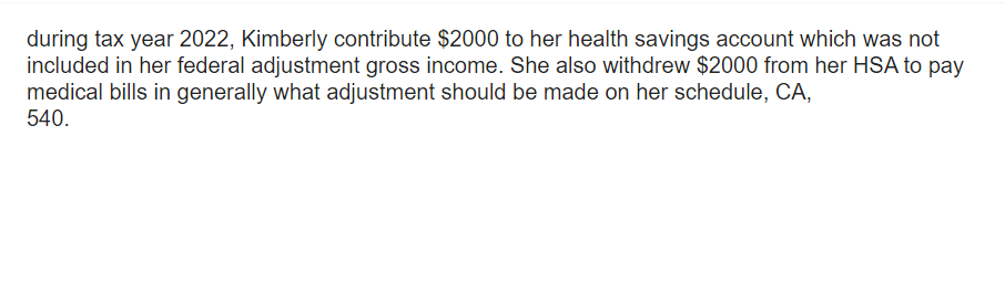 during tax year 2022, Kimberly contribute $2000 to her health savings account which was not
included in her federal adjustment gross income. She also withdrew $2000 from her HSA to pay
medical bills in generally what adjustment should be made on her schedule, CA,
540.