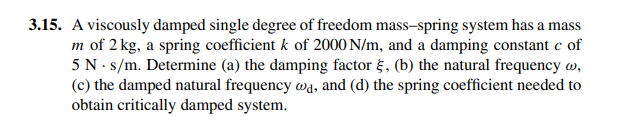 3.15. A viscously damped single degree of freedom mass-spring system has a mass
m of 2 kg, a spring coefficient k of 2000 N/m, and a damping constant c of
5 N . s/m. Determine (a) the damping factor g, (b) the natural frequency w,
(c) the damped natural frequency wd, and (d) the spring coefficient needed to
obtain critically damped system.

