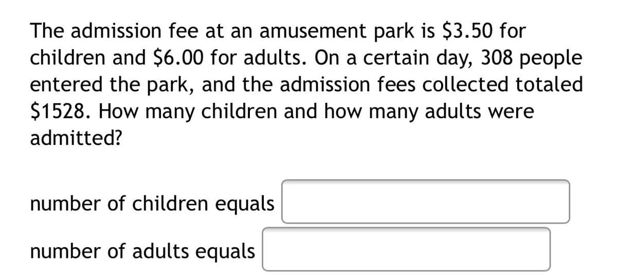 The admission fee at an amusement park is $3.50 for
children and $6.00 for adults. On a certain day, 308 people
entered the park, and the admission fees collected totaled
$1528. How many children and how many adults were
admitted?
number of children equals
number of adults equals
