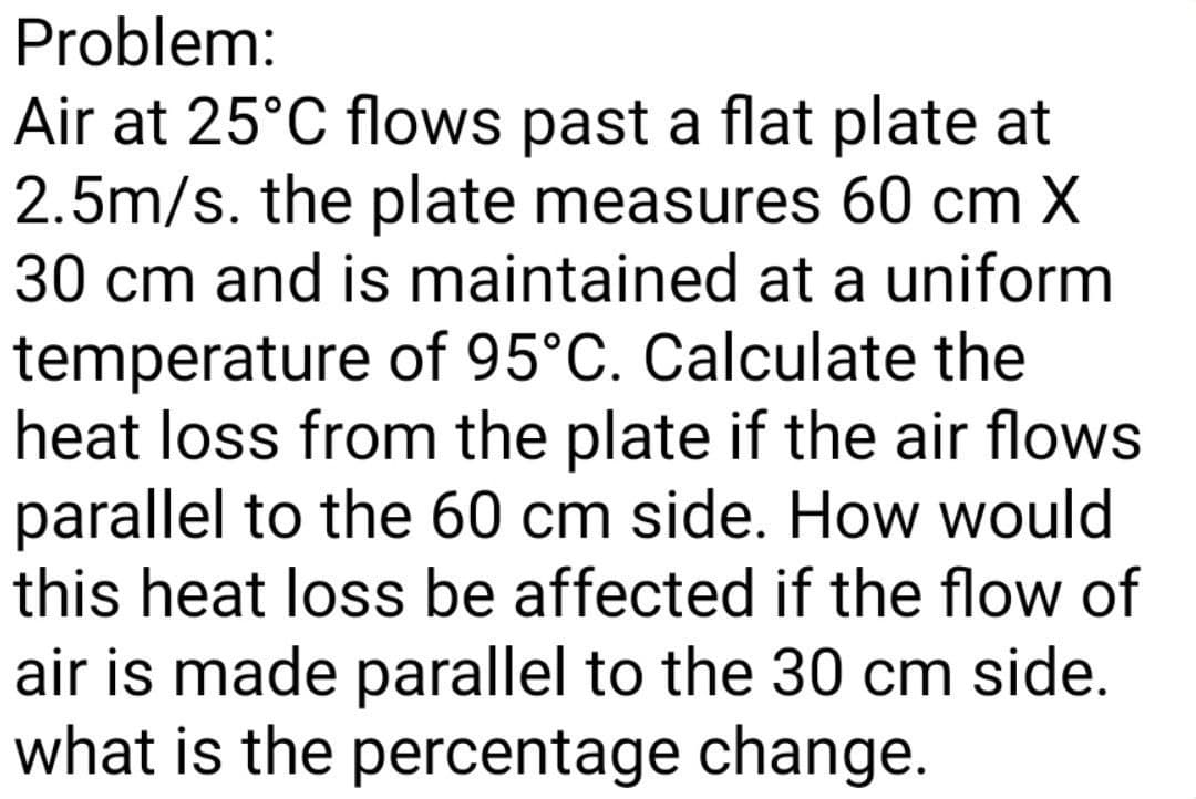 Problem:
Air at 25°C flows past a flat plate at
2.5m/s. the plate measures 60 cm X
30 cm and is maintained at a uniform
temperature of 95°C. Calculate the
heat loss from the plate if the air flows
parallel to the 60 cm side. How would
this heat loss be affected if the flow of
air is made parallel to the 30 cm side.
what is the percentage change.
