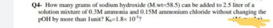 Q4- How many grams of sodium hydroxide (M.wt-58.5) can be added to 2.5 liter of a
solution mixture of 0.3M ammonia and 0.15M ammonium chloride without changing the
pOH by more than lunit? K=1.8x 10?
