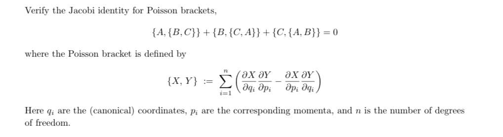 Verify the Jacobi identity for Poisson brackets,
{A, {B,C}}+{B, {C, A}} + {C, {A, B}} = 0
where the Poisson bracket is defined by
n
{X, Y}
===
Σ
ΟΧΟΥ
да дрі
ΟΧ ΟΥ
дрі да
i=1
Here qi are the (canonical) coordinates, p; are the corresponding momenta, and n is the number of degrees
of freedom.