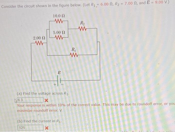 Consider the circuit shown in the figure below. (Let R₁ = 6.00 , R₂ = 7.00 , and E = 9.00 V.)
10.02
www
2.00 Ω
W
5.00 Ω
W
8
R₁
www
(b) Find the current in R₁.
525
X
R₂
(a) Find the voltage across R₁.
6.3
X
Your response is within 10% of the correct value. This may be due to roundoff error, or your
minimize roundoff error. V