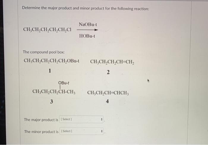 Determine the major product and minor product for the following reaction:
CH₂CH₂CH₂CH₂CH₂Cl
OBu-t
The compound pool box:
CH₂CH₂CH₂CH₂CH₂OBu-t CH₂CH₂CH₂CH=CH₂
1
2
CH3CH₂CH₂CH-CH3
3
The major product is [Select]
NaOBu-t
The minor product is [Select]
HOBu-t
CH₂CH₂CH=CHCH3
4
