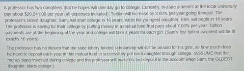 A professor has two daughters that he hopes will one day go to college. Currently, in-state students at the local University
pay about $20,241.00 per year (all expenses included). Tuition will increase by 3.00% per year going forward. The
professor's oldest daughter, Sam, will start college in 16 years, while his youngest daughter, Ellie, will begin in 18 years.
The professor is saving for their college by putting money in a mutual fund that pays about 7.00% per year. Tuition
payments are at the beginning of the year and college will take 4 years for each girl. (Sam's first tuition payment will be in
exactly 16 years)
The professor has no usion that the state lottery funded scholarship will still be around for his girls, so how much does
he need to deposit each year in this mutual fund to successfully put each daughter through college. (ASSUME that the
money stays invested during college and the professor will make his last deposit in the account when Sam, the OLDEST
daughter, starts college.)