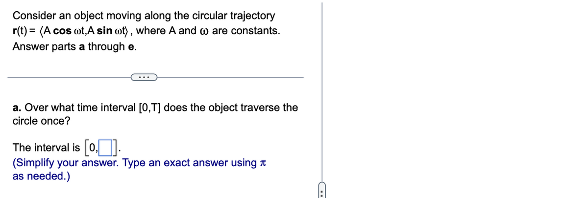 Consider an object moving along the circular trajectory
r(t) = (A cos wt, A sin oot), where A and are constants.
Answer parts a through e.
a. Over what time interval [0,T] does the object traverse the
circle once?
The interval is [0].
(Simplify your answer. Type an exact answer using
as needed.)