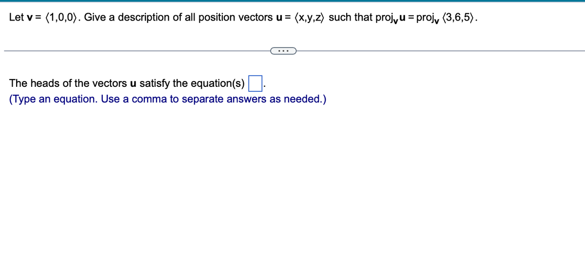 Let v = (1,0,0). Give a description of all position vectors u = (x,y,z) such that proj, u = proj, (3,6,5).
The heads of the vectors u satisfy the equation(s)
(Type an equation. Use a comma to separate answers as needed.)