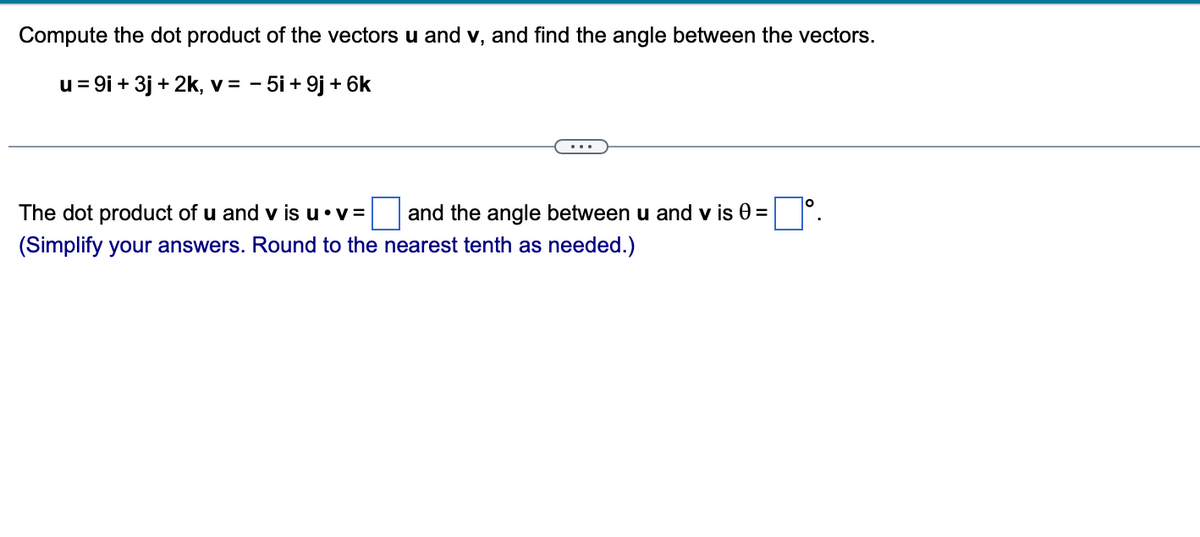 Compute the dot product of the vectors u and v, and find the angle between the vectors.
u = 9i + 3j + 2k, v = - 5i + 9j + 6k
The dot product of u and v is u⚫v=
(Simplify your answers. Round to the nearest tenth as needed.)
and the angle between u and v is 0 =
=°.