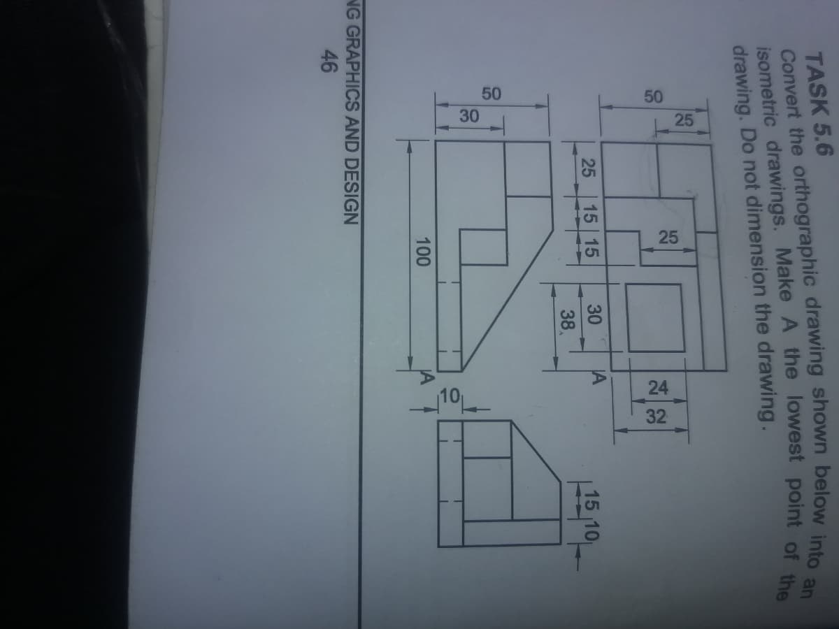 30
50
NG GRAPHICS AND DESIGN
46
100
50
25
TASK 5.6
Convert the orthographic drawing shown below into an
isometric drawings. Make A the lowest point of the
drawing. Do not dimension the drawing.
25
25
15 15
30
IA
38
10
224