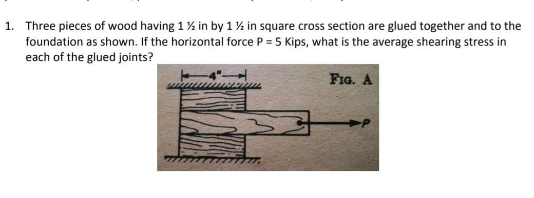 Three pieces of wood having 1½ in by 1 ½ in square cross section are glued together and to the
foundation as shown. If the horizontal force P = 5 Kips, what is the average shearing stress in
each of the glued joints?
1.
FIG. A
