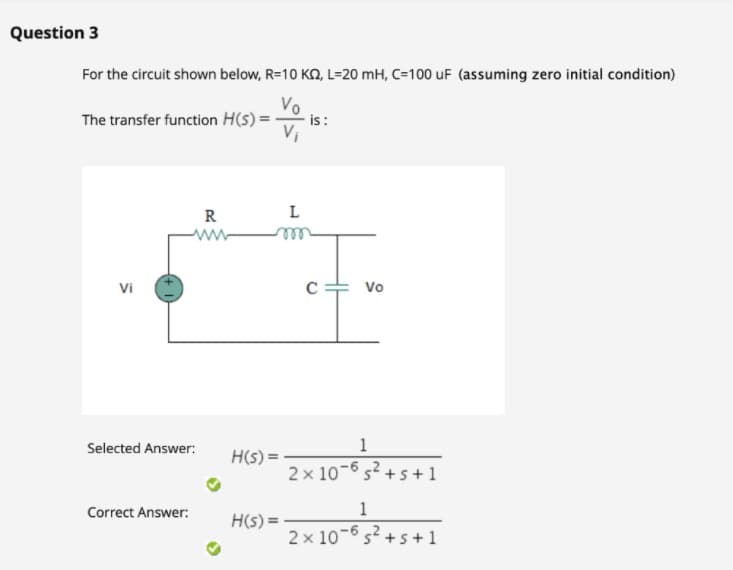 Question 3
For the circuit shown below, R=10 KQ, L=20 mH, C=100 uF (assuming zero initial condition)
Vo
The transfer function H(s) =
is:
R
L
ww
ell
Vi
Vo
Selected Answer:
1
H(s) =
2 x 10-6 s? +s +1
Correct Answer:
1
H(s) =
2 x 10-6 s? +5+1
