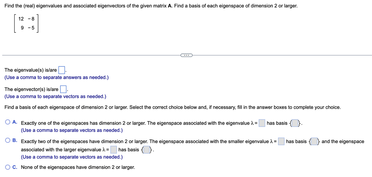 Find the (real) eigenvalues and associated eigenvectors of the given matrix A. Find a basis of each eigenspace of dimension 2 or larger.
12
-
8
9
-
5
The eigenvalue(s) is/are
(Use a comma to separate answers as needed.)
The eigenvector(s) is/are ☐ .
(Use a comma to separate vectors as needed.)
Find a basis of each eigenspace of dimension 2 or larger. Select the correct choice below and, if necessary, fill in the answer boxes to complete your choice.
○ A. Exactly one of the eigenspaces has dimension 2 or larger. The eigenspace associated with the eigenvalue λ =
(Use a comma to separate vectors as needed.)
has basis { } .
B. Exactly two of the eigenspaces have dimension 2 or larger. The eigenspace associated with the smaller eigenvalue λ = has basis {
associated with the larger eigenvalue =
has basis ( )} .
(Use a comma to separate vectors as needed.)
C. None of the eigenspaces have dimension 2 or larger.
and the eigenspace