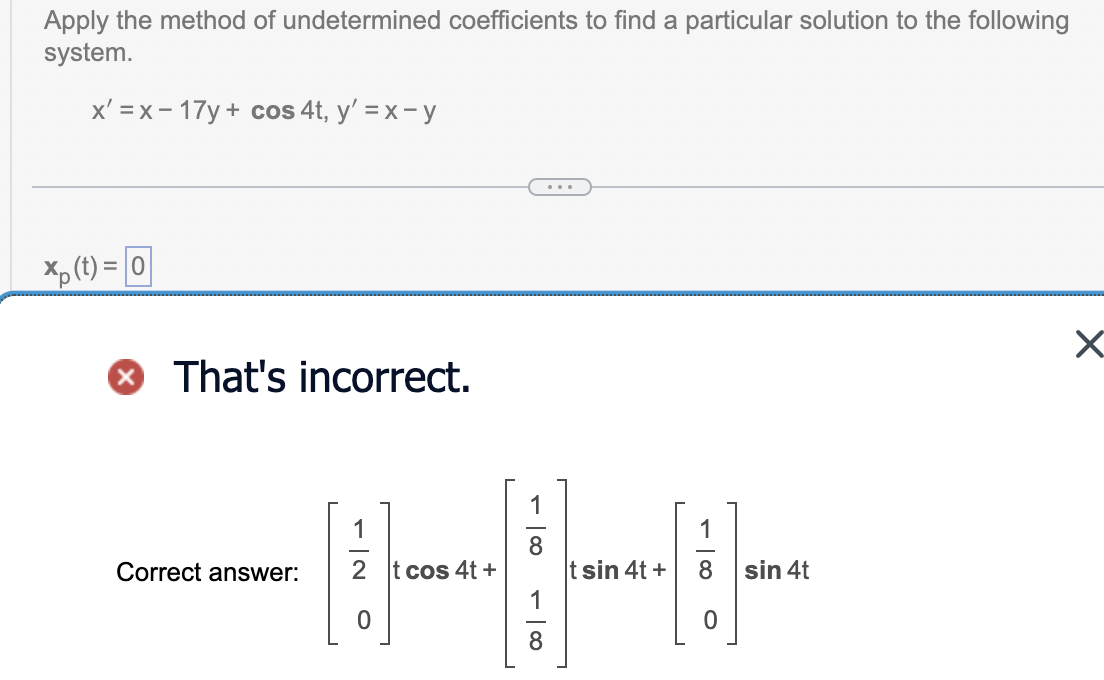 Apply the method of undetermined coefficients to find a particular solution to the following
system.
x'=x-17y+ cos 4t, y' =x-y
x(t)=0
That's incorrect.
Correct answer:
t cos 4t+
THE
t sin 4t+
sin 4t