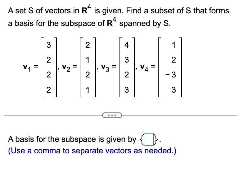 A set S of vectors in R4 is given. Find a subset of S that forms
a basis for the subspace of R4 spanned by S.
HHH!
A basis for the subspace is given by ☐).
(Use a comma to separate vectors as needed.)