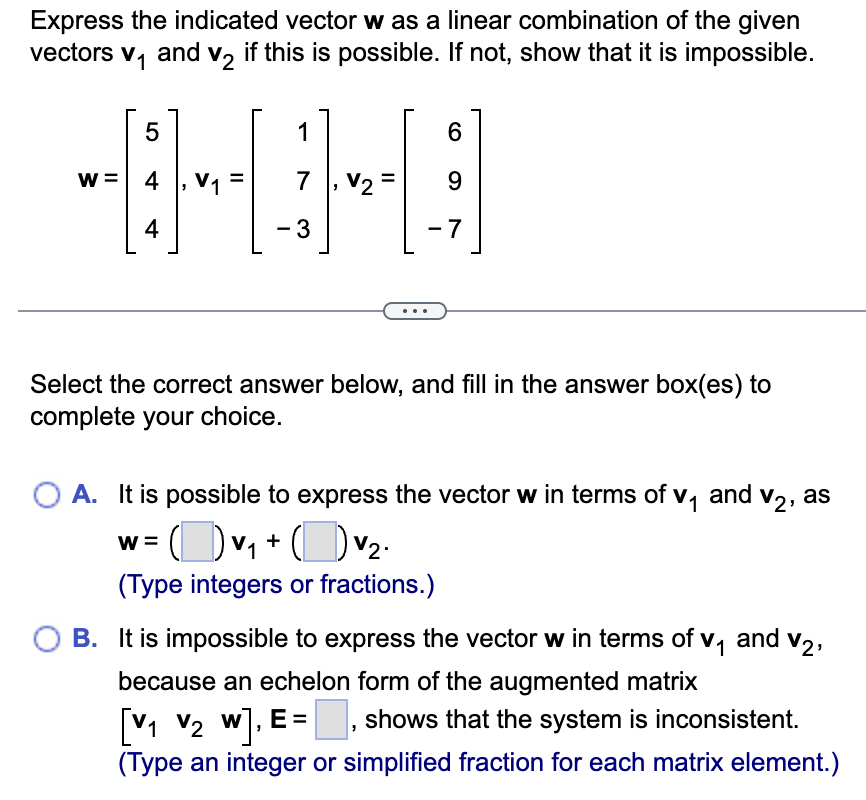 Express the indicated vector was a linear combination of the given
vectors V₁ and V2 if this is possible. If not, show that it is impossible.
5
1
6
W =
4
V1
7
V2
9
4
-3
-7
Select the correct answer below, and fill in the answer box(es) to
complete your choice.
○ A. It is possible to express the vector w in terms of v₁ and V2, as
W =
(Type integers or fractions.)
B. It is impossible to express the vector w in terms of v₁ and V2,
because an echelon form of the augmented matrix
[V1 V2 w], E = , shows that the system is inconsistent.
(Type an integer or simplified fraction for each matrix element.)